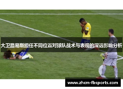 大卫路易斯担任不同位置对球队战术与表现的深远影响分析