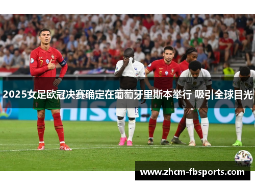 2025女足欧冠决赛确定在葡萄牙里斯本举行 吸引全球目光